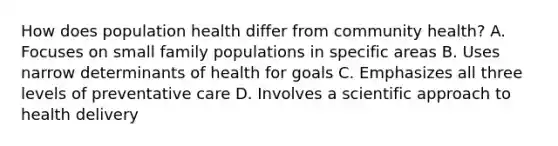 How does population health differ from community health? A. Focuses on small family populations in specific areas B. Uses narrow determinants of health for goals C. Emphasizes all three levels of preventative care D. Involves a scientific approach to health delivery