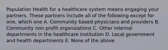 Population Health for a healthcare system means engaging your partners. These partners include all of the following except for one, which one A. Community based physicians and providers B. Community non profit organizations C. Other internal departments in the healthcare institution D. Local government and health departments E. None of the above