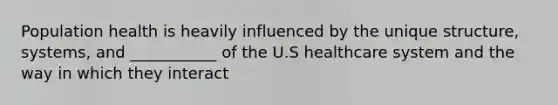 Population health is heavily influenced by the unique structure, systems, and ___________ of the U.S healthcare system and the way in which they interact