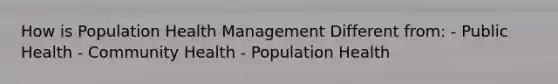 How is Population Health Management Different from: - Public Health - Community Health - Population Health