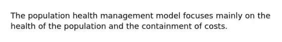 The population health management model focuses mainly on the health of the population and the containment of costs.