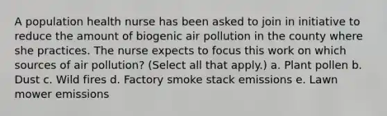 A population health nurse has been asked to join in initiative to reduce the amount of biogenic air pollution in the county where she practices. The nurse expects to focus this work on which sources of air pollution? (Select all that apply.) a. Plant pollen b. Dust c. Wild fires d. Factory smoke stack emissions e. Lawn mower emissions