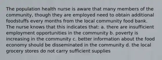 The population health nurse is aware that many members of the community, though they are employed need to obtain additional foodstuffs every months from the local community food bank. The nurse knows that this indicates that: a. there are insufficient employment opportunities in the community b. poverty is increasing in the community c. better information about the food economy should be disseminated in the community d. the local grocery stores do not carry sufficient supplies