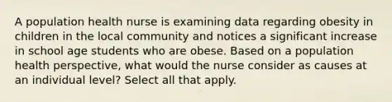 A population health nurse is examining data regarding obesity in children in the local community and notices a significant increase in school age students who are obese. Based on a population health perspective, what would the nurse consider as causes at an individual level? Select all that apply.