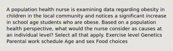 A population health nurse is examining data regarding obesity in children in the local community and notices a significant increase in school age students who are obese. Based on a population health perspective, what would the nurse consider as causes at an individual level? Select all that apply. Exercise level Genetics Parental work schedule​ Age and sex Food choices​