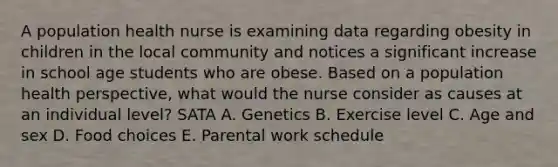 A population health nurse is examining data regarding obesity in children in the local community and notices a significant increase in school age students who are obese. Based on a population health perspective, what would the nurse consider as causes at an individual level? SATA A. Genetics B. Exercise level C. Age and sex D. Food choices E. Parental work schedule