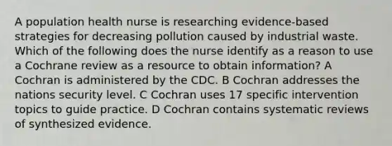 A population health nurse is researching evidence-based strategies for decreasing pollution caused by industrial waste. Which of the following does the nurse identify as a reason to use a Cochrane review as a resource to obtain information? A Cochran is administered by the CDC. B Cochran addresses the nations security level. C Cochran uses 17 specific intervention topics to guide practice. D Cochran contains systematic reviews of synthesized evidence.