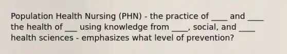 Population Health Nursing (PHN) - the practice of ____ and ____ the health of ___ using knowledge from ____, social, and ____ health sciences - emphasizes what level of prevention?