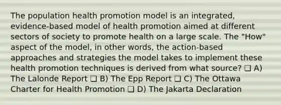 The population health promotion model is an integrated, evidence-based model of health promotion aimed at different sectors of society to promote health on a large scale. The "How" aspect of the model, in other words, the action-based approaches and strategies the model takes to implement these health promotion techniques is derived from what source? ❏ A) The Lalonde Report ❏ B) The Epp Report ❏ C) The Ottawa Charter for Health Promotion ❏ D) The Jakarta Declaration