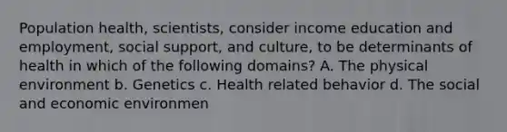 Population health, scientists, consider income education and employment, social support, and culture, to be determinants of health in which of the following domains? A. The physical environment b. Genetics c. Health related behavior d. The social and economic environmen