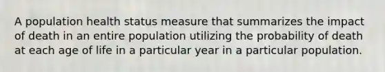 A population health status measure that summarizes the impact of death in an entire population utilizing the probability of death at each age of life in a particular year in a particular population.