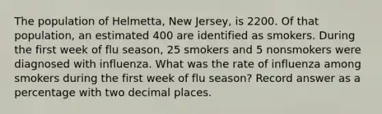 The population of Helmetta, New Jersey, is 2200. Of that population, an estimated 400 are identified as smokers. During the first week of flu season, 25 smokers and 5 nonsmokers were diagnosed with influenza. What was the rate of influenza among smokers during the first week of flu season? Record answer as a percentage with two decimal places.