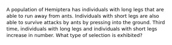 A population of Hemiptera has individuals with long legs that are able to run away from ants. Individuals with short legs are also able to survive attacks by ants by pressing into the ground. Third time, individuals with long legs and individuals with short legs increase in number. What type of selection is exhibited?