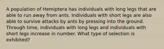 A population of Hemiptera has individuals with long legs that are able to run away from ants. Individuals with short legs are also able to survive attacks by ants by pressing into the ground. Through time, individuals with long legs and individuals with short legs increase in number. What type of selection is exhibited?