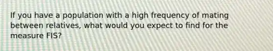 If you have a population with a high frequency of mating between relatives, what would you expect to find for the measure FIS?