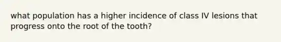 what population has a higher incidence of class IV lesions that progress onto the root of the tooth?