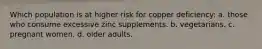 Which population is at higher risk for copper deficiency: a. those who consume excessive zinc supplements. b. vegetarians. c. pregnant women. d. older adults.