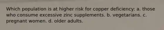 Which population is at higher risk for copper deficiency: a. those who consume excessive zinc supplements. b. vegetarians. c. pregnant women. d. older adults.