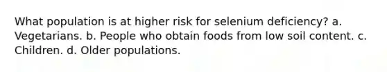 What population is at higher risk for selenium deficiency? a. Vegetarians. b. People who obtain foods from low soil content. c. Children. d. Older populations.