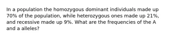 In a population the homozygous dominant individuals made up 70% of the population, while heterozygous ones made up 21%, and recessive made up 9%. What are the frequencies of the A and a alleles?