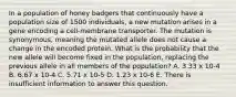 In a population of honey badgers that continuously have a population size of 1500 individuals, a new mutation arises in a gene encoding a cell-membrane transporter. The mutation is synonymous, meaning the mutated allele does not cause a change in the encoded protein. What is the probability that the new allele will become fixed in the population, replacing the previous allele in all members of the population? A. 3.33 x 10-4 B. 6.67 x 10-4 C. 5.71 x 10-5 D. 1.23 x 10-6 E. There is insufficient information to answer this question.