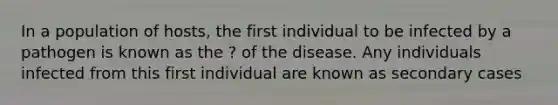 In a population of hosts, the first individual to be infected by a pathogen is known as the ? of the disease. Any individuals infected from this first individual are known as secondary cases