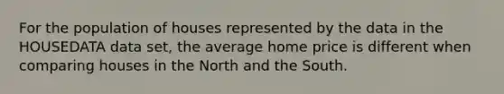 For the population of houses represented by the data in the HOUSEDATA data set, the average home price is different when comparing houses in the North and the South.