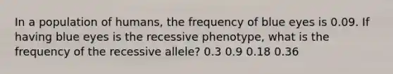 In a population of humans, the frequency of blue eyes is 0.09. If having blue eyes is the recessive phenotype, what is the frequency of the recessive allele? 0.3 0.9 0.18 0.36