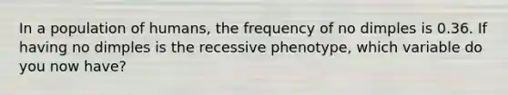 In a population of humans, the frequency of no dimples is 0.36. If having no dimples is the recessive phenotype, which variable do you now have?