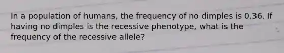 In a population of humans, the frequency of no dimples is 0.36. If having no dimples is the recessive phenotype, what is the frequency of the recessive allele?