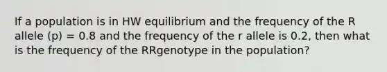 If a population is in HW equilibrium and the frequency of the R allele (p) = 0.8 and the frequency of the r allele is 0.2, then what is the frequency of the RRgenotype in the population?