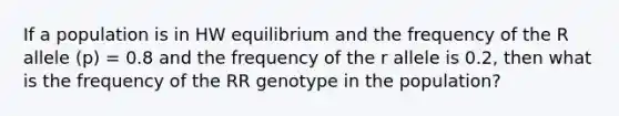 If a population is in HW equilibrium and the frequency of the R allele (p) = 0.8 and the frequency of the r allele is 0.2, then what is the frequency of the RR genotype in the population?