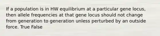 If a population is in HW equilibrium at a particular gene locus, then allele frequencies at that gene locus should not change from generation to generation unless perturbed by an outside force. True False