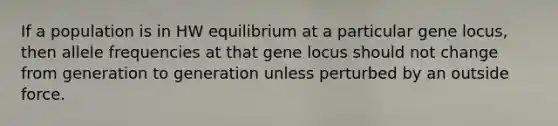 If a population is in HW equilibrium at a particular gene locus, then allele frequencies at that gene locus should not change from generation to generation unless perturbed by an outside force.