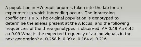 A population in HW equillibrium is taken into the lab for an experiment in which inbreeding occurs. The inbreeding coefficient is 0.6. The original population is genotyped to determine the alleles present at the A locus, and the following frequencies of the three genotypes is observed: AA 0.49 Aa 0.42 aa 0.09 What is the expected frequency of aa individuals in the next generation? a. 0.258 b. 0.09 c. 0.184 d. 0.216