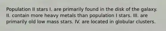 Population II stars I. are primarily found in the disk of the galaxy. II. contain more heavy metals than population I stars. III. are primarily old low mass stars. IV. are located in globular clusters.