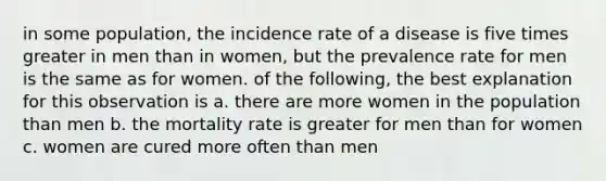 in some population, the incidence rate of a disease is five times greater in men than in women, but the prevalence rate for men is the same as for women. of the following, the best explanation for this observation is a. there are more women in the population than men b. the mortality rate is greater for men than for women c. women are cured more often than men