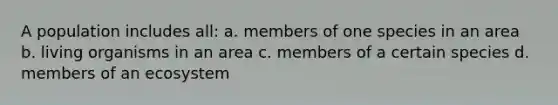 A population includes all: a. members of one species in an area b. living organisms in an area c. members of a certain species d. members of an ecosystem