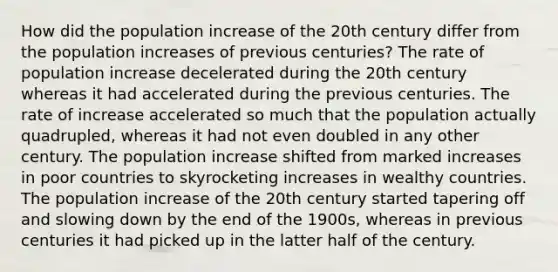 How did the population increase of the 20th century differ from the population increases of previous centuries? The rate of population increase decelerated during the 20th century whereas it had accelerated during the previous centuries. The rate of increase accelerated so much that the population actually quadrupled, whereas it had not even doubled in any other century. The population increase shifted from marked increases in poor countries to skyrocketing increases in wealthy countries. The population increase of the 20th century started tapering off and slowing down by the end of the 1900s, whereas in previous centuries it had picked up in the latter half of the century.