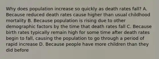 Why does population increase so quickly as death rates fall? A. Because reduced death rates cause higher than usual childhood mortality B. Because population is rising due to other demographic factors by the time that death rates fall C. Because birth rates typically remain high for some time after death rates begin to fall, causing the population to go through a period of rapid increase D. Because people have more children than they did before