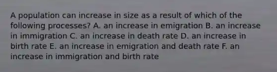 A population can increase in size as a result of which of the following processes? A. an increase in emigration B. an increase in immigration C. an increase in death rate D. an increase in birth rate E. an increase in emigration and death rate F. an increase in immigration and birth rate