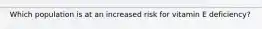 Which population is at an increased risk for vitamin E deficiency?