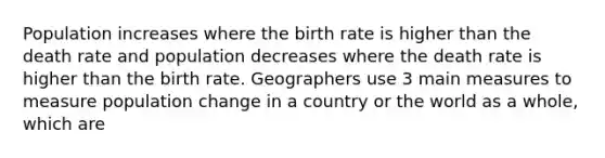 Population increases where the birth rate is higher than the death rate and population decreases where the death rate is higher than the birth rate. Geographers use 3 main measures to measure population change in a country or the world as a whole, which are