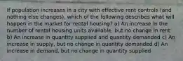 If population increases in a city with effective rent controls (and nothing else changes), which of the following describes what will happen in the market for rental housing? a) An increase in the number of rental housing units available, but no change in rent b) An increase in quantity supplied and quantity demanded c) An increase in supply, but no change in quantity demanded d) An increase in demand, but no change in quantity supplied