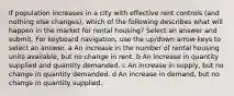 If population increases in a city with effective rent controls (and nothing else changes), which of the following describes what will happen in the market for rental housing? Select an answer and submit. For keyboard navigation, use the up/down arrow keys to select an answer. a An increase in the number of rental housing units available, but no change in rent. b An increase in quantity supplied and quantity demanded. c An increase in supply, but no change in quantity demanded. d An increase in demand, but no change in quantity supplied.