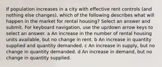 If population increases in a city with effective rent controls (and nothing else changes), which of the following describes what will happen in the market for rental housing? Select an answer and submit. For keyboard navigation, use the up/down arrow keys to select an answer. a An increase in the number of rental housing units available, but no change in rent. b An increase in quantity supplied and quantity demanded. c An increase in supply, but no change in quantity demanded. d An increase in demand, but no change in quantity supplied.