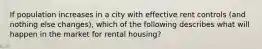 If population increases in a city with effective rent controls (and nothing else changes), which of the following describes what will happen in the market for rental housing?