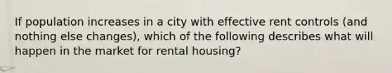 If population increases in a city with effective rent controls (and nothing else changes), which of the following describes what will happen in the market for rental housing?