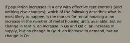 if population increases in a city with effective rent controls (and nothing else changes), which of the following describes what is most likely to happen in the market for rental housing a. an increase in the number of rental housing units available, but no change in rent b. an increase in Qs and Qd c. an increase in supply, but no change in Qd d. an increase in demand, but no change in Qs