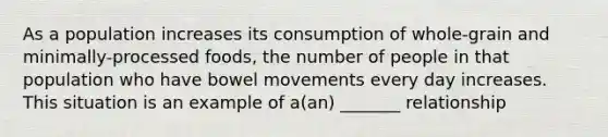 As a population increases its consumption of whole-grain and minimally-processed foods, the number of people in that population who have bowel movements every day increases. This situation is an example of a(an) _______ relationship